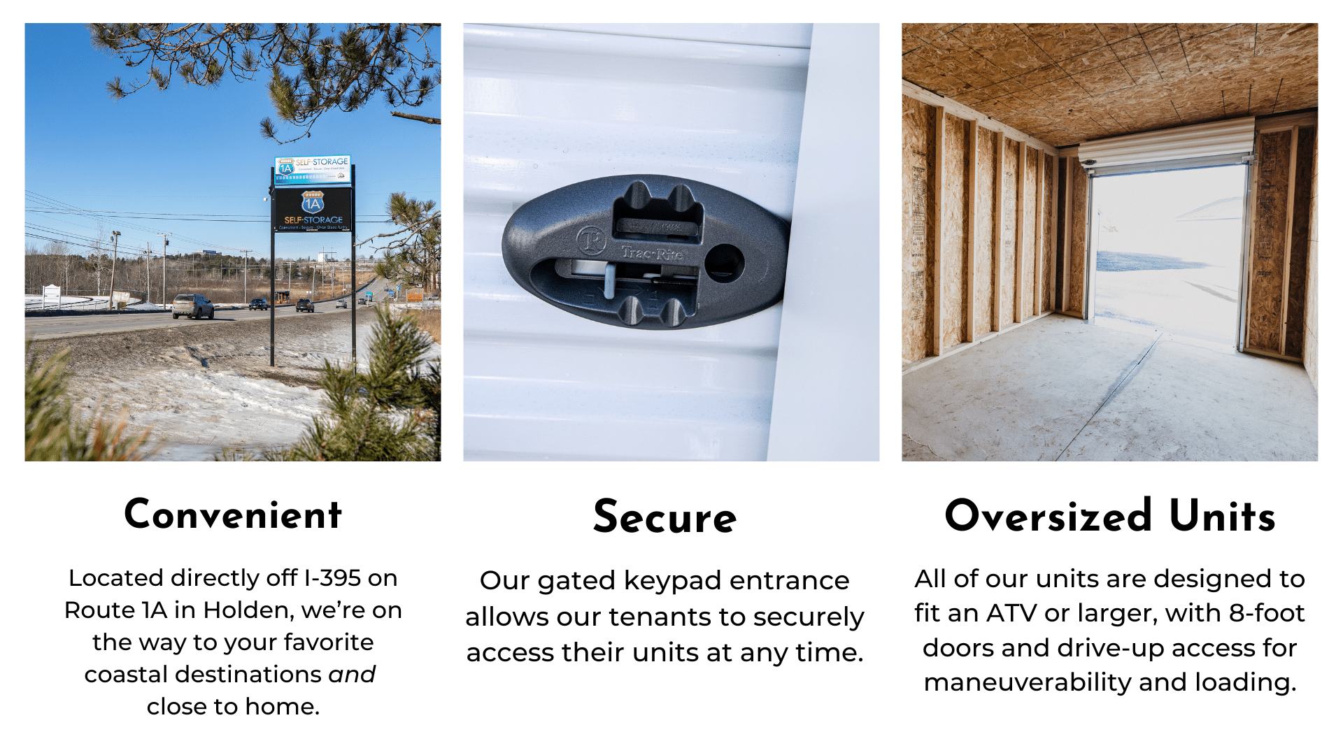 Convenient - Located directly off I-395 on Route 1A in Holden, we’re on the way to your favorite coastal destinations and close to home. Secure - Our gated keypad entrance allows our tenants to securely access their units at any time. Oversized Units - All of our units are designed to fit an ATV or larger, with 8-foot doors and drive-up access for maneuverability and loading.